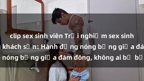 clip sex sinh viên Trải nghiệm sex sinh viên sôi động trong khách sạn: Hành động nóng bỏng giữa đám đông, không ai bị bỏ lỡ