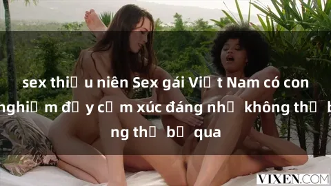 sex thiếu niên Sex gái Việt Nam có con: Trải nghiệm đầy cảm xúc đáng nhớ không thể bỏ qua