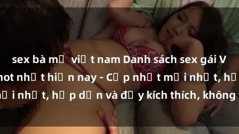sex bà mẹ việt nam Danh sách sex gái Việt Nam sinh viên hot nhất hiện nay - Cập nhật mới nhất, hấp dẫn và đầy kích thích, không thể bỏ qua!
