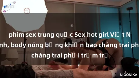 phim sex trung quốc Sex hot girl Việt Nam: Mặt xinh, body nóng bỏng khiến bao chàng trai phải trầm trồ