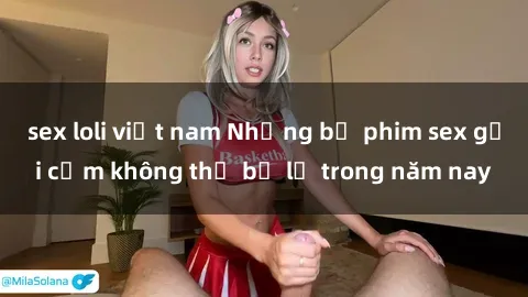 sex loli việt nam Những bộ phim sex gợi cảm không thể bỏ lỡ trong năm nay