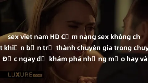 sex viet nam HD Cẩm nang sex không che: Những bí quyết khiến bạn trở thành chuyên gia trong chuyện ấy! Đọc ngay để khám phá những mẹo hay và bí quyết tình dục không che.