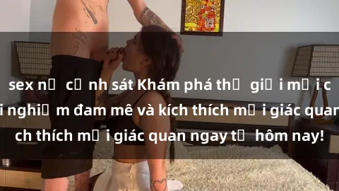 sex nữ cảnh sát Khám phá thế giới mới của sex online: trải nghiệm đam mê và kích thích mọi giác quan ngay từ hôm nay!