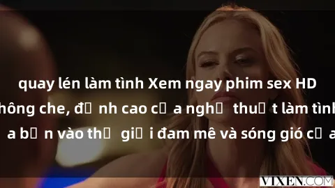 quay lén làm tình Xem ngay phim sex HD chất lượng cao không che, đỉnh cao của nghệ thuật làm tình, đưa bạn vào thế giới đam mê và sóng gió của tình yêu không giới hạn.