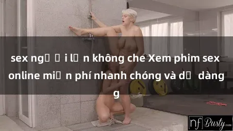 sex người lớn không che Xem phim sex online miễn phí nhanh chóng và dễ dàng