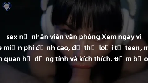 sex nữ nhân viên văn phòng Xem ngay video sex không che miễn phí đỉnh cao, đủ thể loại từ teen, milf đến các cảnh quan hệ đồng tính và kích thích. Đảm bảo thoả mãn mọi khả năng kích thích của bạn!