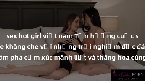 sex hot girl việt nam Tận hưởng cuộc sống tình dục online không che với những trải nghiệm độc đáo và mới lạ. Khám phá cảm xúc mãnh liệt và thăng hoa cùng đối tác tại các trang web chuyên nghiệp.