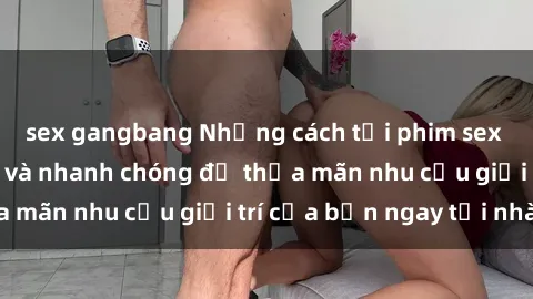 sex gangbang Những cách tải phim sex về máy đơn giản và nhanh chóng để thỏa mãn nhu cầu giải trí của bạn ngay tại nhà
