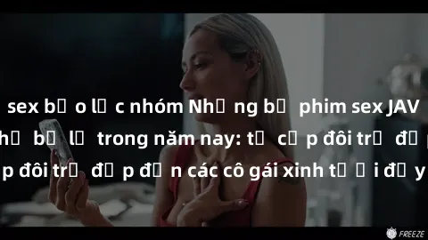 sex bạo lực nhóm Những bộ phim sex JAV hot nhất không thể bỏ lỡ trong năm nay: từ cặp đôi trẻ đẹp đến các cô gái xinh tươi đầy sức hút.