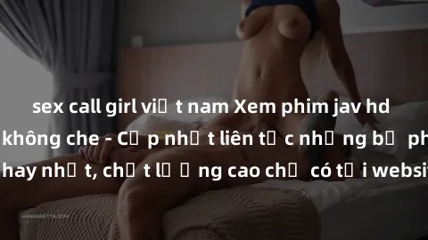sex call girl việt nam Xem phim jav hd miễn phí đỉnh cao không che - Cập nhật liên tục những bộ phim sex hay nhất, chất lượng cao chỉ có tại website chuyên nghiệp hàng đầu.