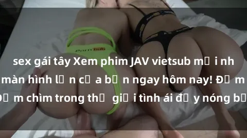 sex gái tây Xem phim JAV vietsub mới nhất và hấp dẫn trên màn hình lớn của bạn ngay hôm nay! Đắm chìm trong thế giới tình ái đầy nóng bỏng và kích thích.