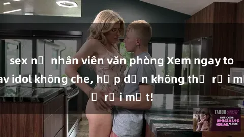 sex nữ nhân viên văn phòng Xem ngay top jav idol không che, hấp dẫn không thể rời mắt!