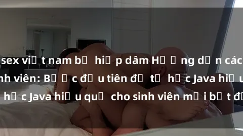 sex việt nam bị hiếp dâm Hướng dẫn cách học Java cho sinh viên: Bước đầu tiên để tự học Java hiệu quả cho sinh viên mới bắt đầu là gì?