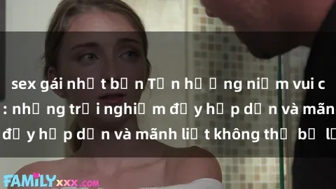 sex gái nhật bản Tận hưởng niềm vui của sex với gái trẻ: những trải nghiệm đầy hấp dẫn và mãnh liệt không thể bỏ lỡ