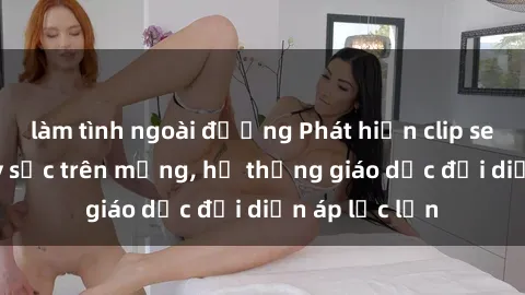 làm tình ngoài đường Phát hiện clip sex nữ sinh gây sốc trên mạng, hệ thống giáo dục đối diện áp lực lớn