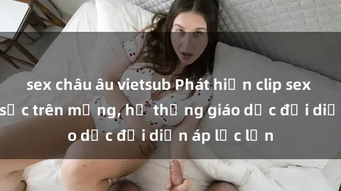 sex châu âu vietsub Phát hiện clip sex nữ sinh gây sốc trên mạng, hệ thống giáo dục đối diện áp lực lớn
