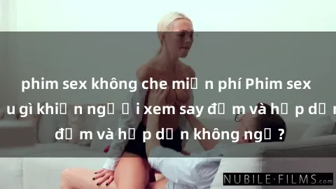 phim sex không che miễn phí Phim sex học sinh: Điều gì khiến người xem say đắm và hấp dẫn không ngờ?