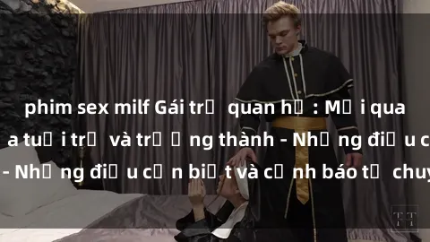 phim sex milf Gái trẻ quan hệ: Mối quan hệ khác biệt giữa tuổi trẻ và trưởng thành - Những điều cần biết và cảnh báo từ chuyên gia