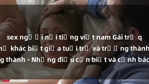 sex người nổi tiếng việt nam Gái trẻ quan hệ: Mối quan hệ khác biệt giữa tuổi trẻ và trưởng thành - Những điều cần biết và cảnh báo từ chuyên gia