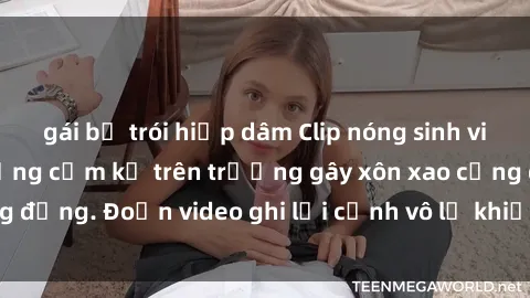 gái bị trói hiếp dâm Clip nóng sinh viên gây sốc: Hành động cấm kỵ trên trường gây xôn xao cộng đồng. Đoạn video ghi lại cảnh vô lễ khiến dư luận bức xúc.