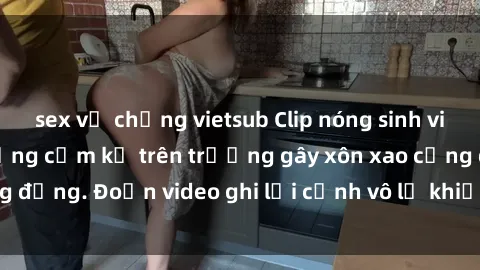 sex vợ chồng vietsub Clip nóng sinh viên gây sốc: Hành động cấm kỵ trên trường gây xôn xao cộng đồng. Đoạn video ghi lại cảnh vô lễ khiến dư luận bức xúc.