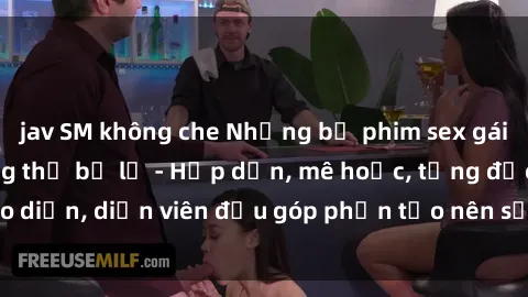jav SM không che Những bộ phim sex gái già đỉnh cao không thể bỏ lỡ - Hấp dẫn, mê hoặc, từng đạo diễn, diễn viên đều góp phần tạo nên sự hấp dẫn, kích thích.