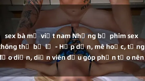 sex bà mẹ việt nam Những bộ phim sex gái già đỉnh cao không thể bỏ lỡ - Hấp dẫn, mê hoặc, từng đạo diễn, diễn viên đều góp phần tạo nên sự hấp dẫn, kích thích.