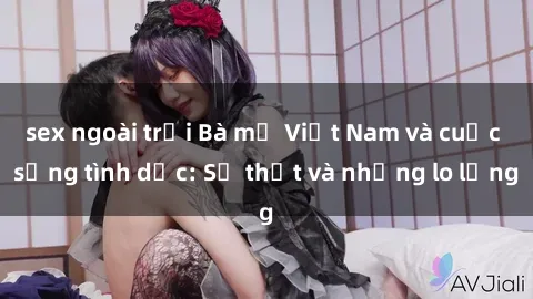 sex ngoài trời Bà mẹ Việt Nam và cuộc sống tình dục: Sự thật và những lo lắng
