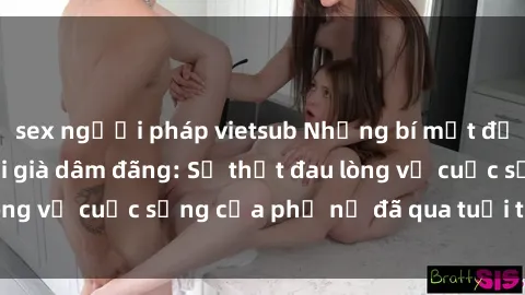 sex người pháp vietsub Những bí mật đằng sau vẻ ngoài gái già dâm đãng: Sự thật đau lòng về cuộc sống của phụ nữ đã qua tuổi thanh xuân