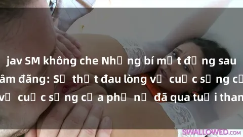 jav SM không che Những bí mật đằng sau vẻ ngoài gái già dâm đãng: Sự thật đau lòng về cuộc sống của phụ nữ đã qua tuổi thanh xuân