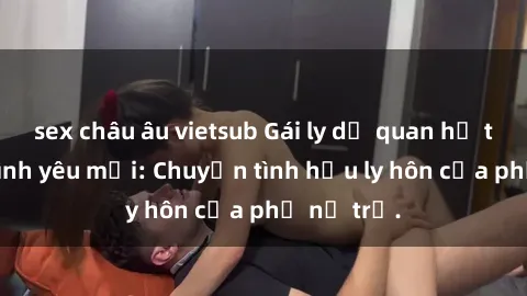 sex châu âu vietsub Gái ly dị quan hệ tìm kiếm tình yêu mới: Chuyện tình hậu ly hôn của phụ nữ trẻ.