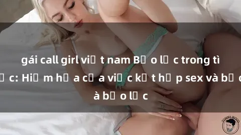 gái call girl việt nam Bạo lực trong tình dục: Hiểm họa của việc kết hợp sex và bạo lực