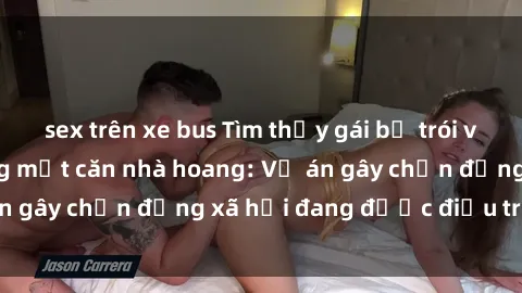 sex trên xe bus Tìm thấy gái bị trói và bị hiếp dâm trong một căn nhà hoang: Vụ án gây chấn động xã hội đang được điều tra vào.