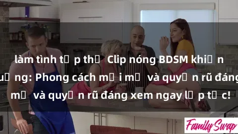 làm tình tập thể Clip nóng BDSM khiến người xem phát cuồng: Phong cách mới mẻ và quyến rũ đáng xem ngay lập tức!