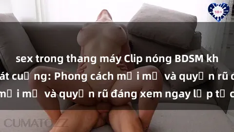 sex trong thang máy Clip nóng BDSM khiến người xem phát cuồng: Phong cách mới mẻ và quyến rũ đáng xem ngay lập tức!