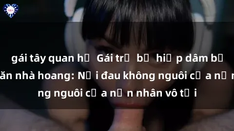gái tây quan hệ Gái trẻ bị hiếp dâm bạo lực trong căn nhà hoang: Nỗi đau không nguôi của nạn nhân vô tội