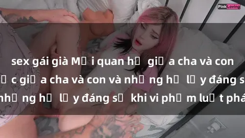 sex gái già Mối quan hệ giữa cha và con: Sự thật về tình dục giữa cha và con và những hệ lụy đáng sợ khi vi phạm luật pháp.