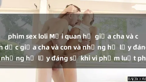 phim sex loli Mối quan hệ giữa cha và con: Sự thật về tình dục giữa cha và con và những hệ lụy đáng sợ khi vi phạm luật pháp.