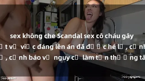 sex không che Scandal sex cô cháu gây chấn động: Chi tiết vụ việc đáng lên án đã được hé lộ, cảnh báo về nguy cơ làm tổn thương tâm hồn trẻ em.