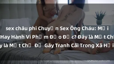 sex châu phi Chuyện Sex Ông Cháu: Mối Quan Hệ Gia Đình Hay Hành Vi Phạm Đạo Đức? Đây là Một Chủ Đề Gây Tranh Cãi Trong Xã Hội Hiện Nay.