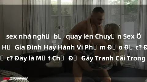 sex nhà nghỉ bị quay lén Chuyện Sex Ông Cháu: Mối Quan Hệ Gia Đình Hay Hành Vi Phạm Đạo Đức? Đây là Một Chủ Đề Gây Tranh Cãi Trong Xã Hội Hiện Nay.