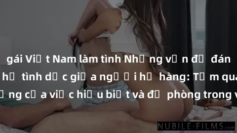 gái Việt Nam làm tình Những vấn đề đáng quan tâm về quan hệ tình dục giữa người họ hàng: Tầm quan trọng của việc hiểu biết và đề phòng trong việc tiếp xúc trong gia đình.