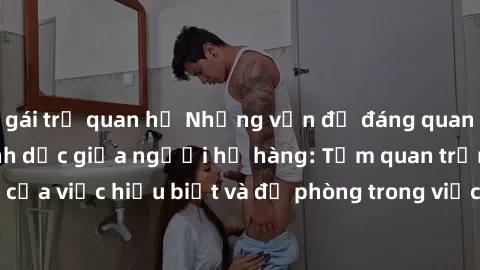 gái trẻ quan hệ Những vấn đề đáng quan tâm về quan hệ tình dục giữa người họ hàng: Tầm quan trọng của việc hiểu biết và đề phòng trong việc tiếp xúc trong gia đình.
