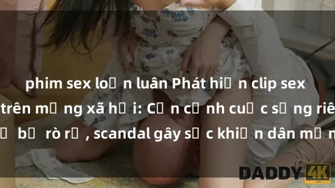 phim sex loạn luân Phát hiện clip sex quay lén hot nhất trên mạng xã hội: Cận cảnh cuộc sống riêng tư bị rò rỉ, scandal gây sốc khiến dân mạng không khỏi bàng hoàng