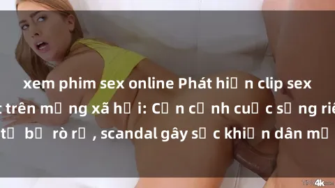 xem phim sex online Phát hiện clip sex quay lén hot nhất trên mạng xã hội: Cận cảnh cuộc sống riêng tư bị rò rỉ, scandal gây sốc khiến dân mạng không khỏi bàng hoàng