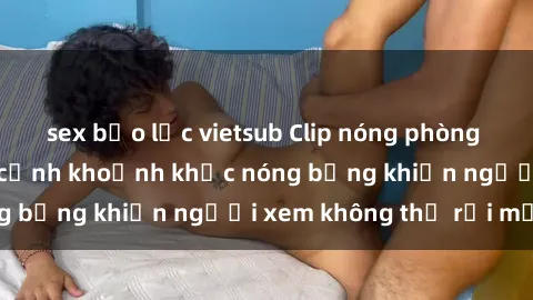 sex bạo lực vietsub Clip nóng phòng tắm gây sốt: Cận cảnh khoảnh khắc nóng bỏng khiến người xem không thể rời mắt