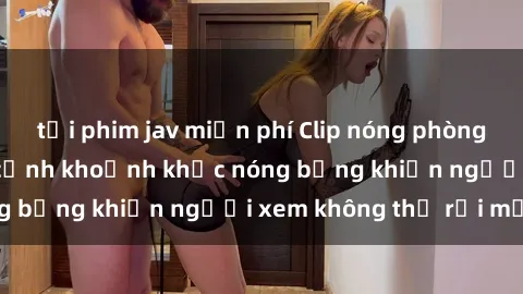 tải phim jav miễn phí Clip nóng phòng tắm gây sốt: Cận cảnh khoảnh khắc nóng bỏng khiến người xem không thể rời mắt