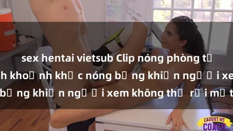 sex hentai vietsub Clip nóng phòng tắm gây sốt: Cận cảnh khoảnh khắc nóng bỏng khiến người xem không thể rời mắt