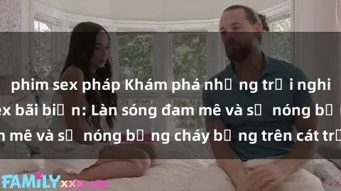 phim sex pháp Khám phá những trải nghiệm độc đáo tại sex bãi biển: Làn sóng đam mê và sự nóng bỏng cháy bỏng trên cát trắng