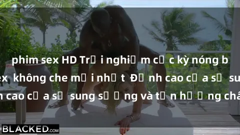 phim sex HD Trải nghiệm cực kỳ nóng bỏng trong phim sex  không che mới nhất  Đỉnh cao của sự sung sướng và tận hưởng chân thật